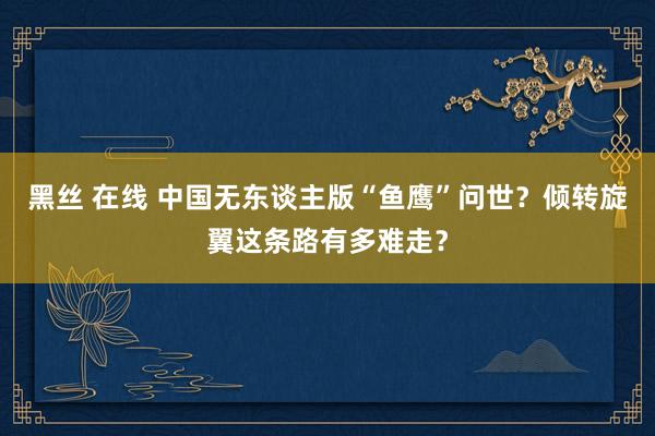 黑丝 在线 中国无东谈主版“鱼鹰”问世？倾转旋翼这条路有多难走？