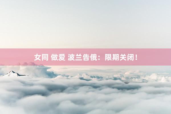 女同 做爱 波兰告俄：限期关闭！