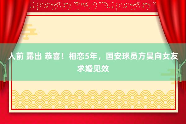 人前 露出 恭喜！相恋5年，国安球员方昊向女友求婚见效