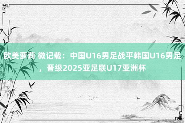 欧美萝莉 微记载：中国U16男足战平韩国U16男足，晋级2025亚足联U17亚洲杯