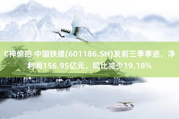 C神偷拍 中国铁建(601186.SH)发前三季事迹，净利润156.95亿元，同比减少19.18%