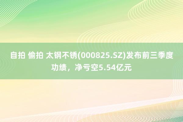 自拍 偷拍 太钢不锈(000825.SZ)发布前三季度功绩，净亏空5.54亿元