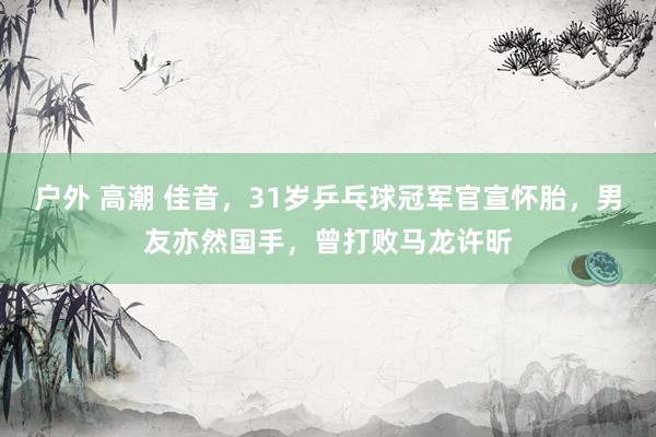 户外 高潮 佳音，31岁乒乓球冠军官宣怀胎，男友亦然国手，曾打败马龙许昕