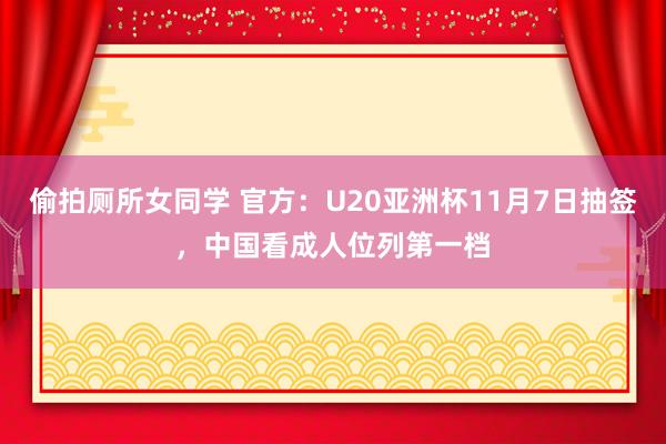 偷拍厕所女同学 官方：U20亚洲杯11月7日抽签，中国看成人位列第一档