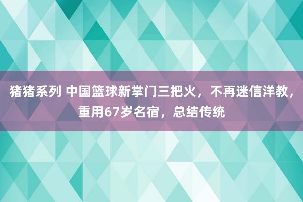 猪猪系列 中国篮球新掌门三把火，不再迷信洋教，重用67岁名宿，总结传统