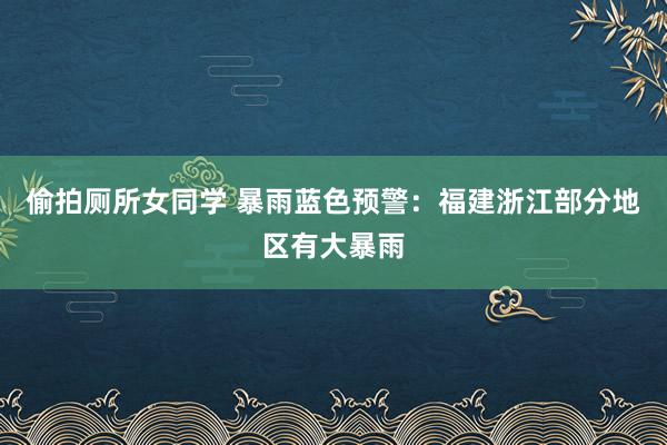 偷拍厕所女同学 暴雨蓝色预警：福建浙江部分地区有大暴雨