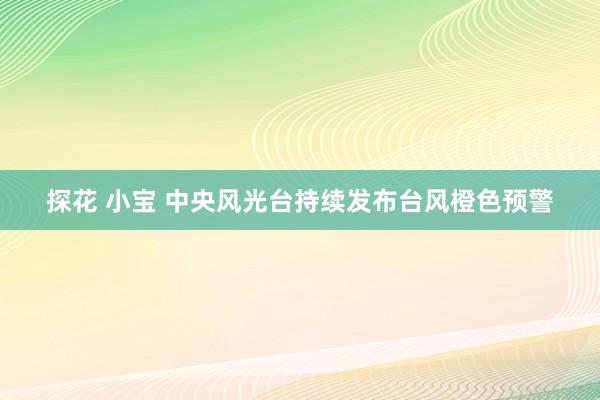 探花 小宝 中央风光台持续发布台风橙色预警