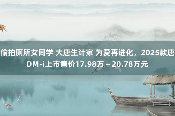 偷拍厕所女同学 大唐生计家 为爱再进化，2025款唐DM-i上市售价17.98万～20.78万元