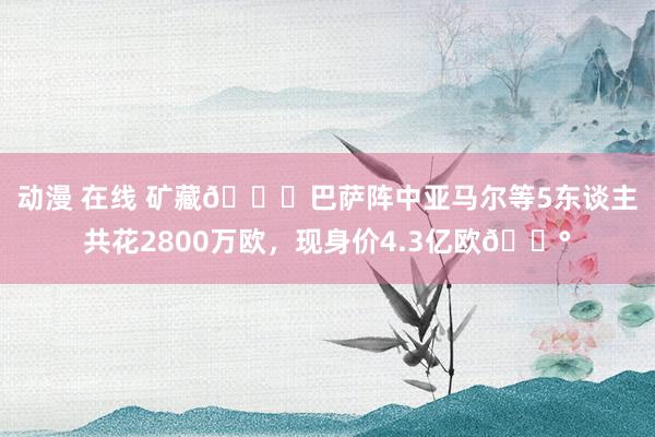 动漫 在线 矿藏😍巴萨阵中亚马尔等5东谈主共花2800万欧，现身价4.3亿欧💰