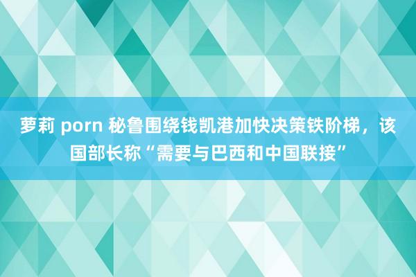 萝莉 porn 秘鲁围绕钱凯港加快决策铁阶梯，该国部长称“需要与巴西和中国联接”