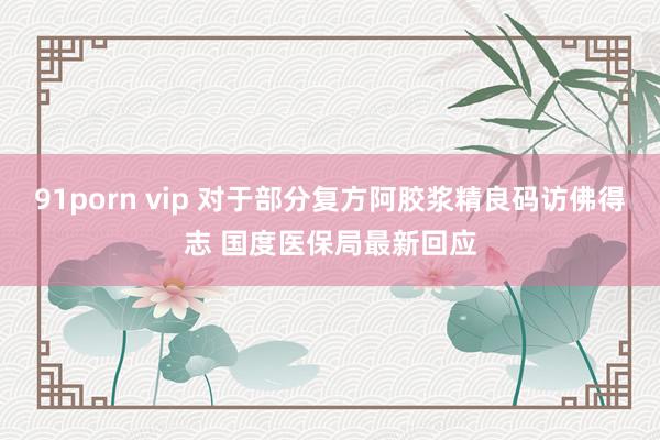 91porn vip 对于部分复方阿胶浆精良码访佛得志 国度医保局最新回应