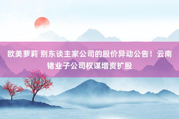 欧美萝莉 别东谈主家公司的股价异动公告！云南锗业子公司权谋增资扩股