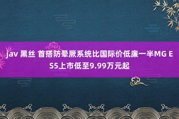 jav 黑丝 首搭防晕厥系统比国际价低廉一半MG ES5上市低至9.99万元起