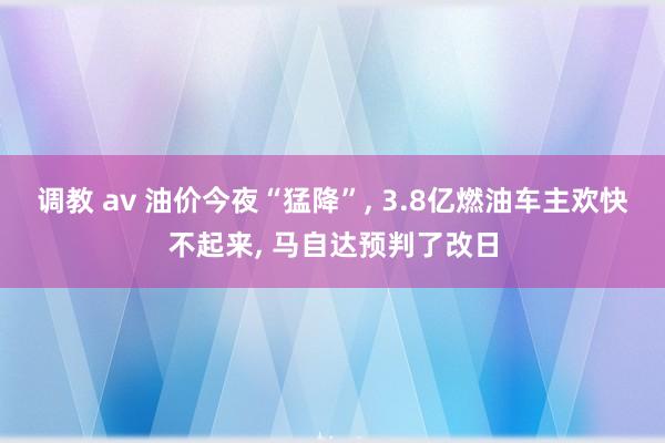 调教 av 油价今夜“猛降”， 3.8亿燃油车主欢快不起来， 马自达预判了改日