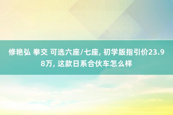 修艳弘 拳交 可选六座/七座， 初学版指引价23.98万， 这款日系合伙车怎么样