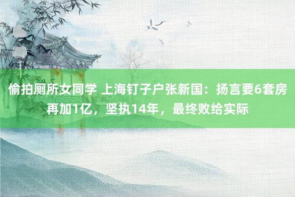 偷拍厕所女同学 上海钉子户张新国：扬言要6套房再加1亿，坚执14年，最终败给实际