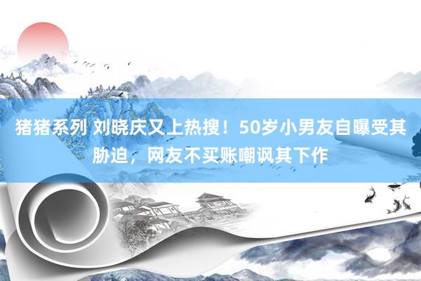 猪猪系列 刘晓庆又上热搜！50岁小男友自曝受其胁迫，网友不买账嘲讽其下作