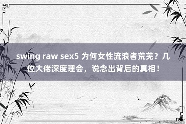 swing raw sex5 为何女性流浪者荒芜？几位大佬深度理会，说念出背后的真相！