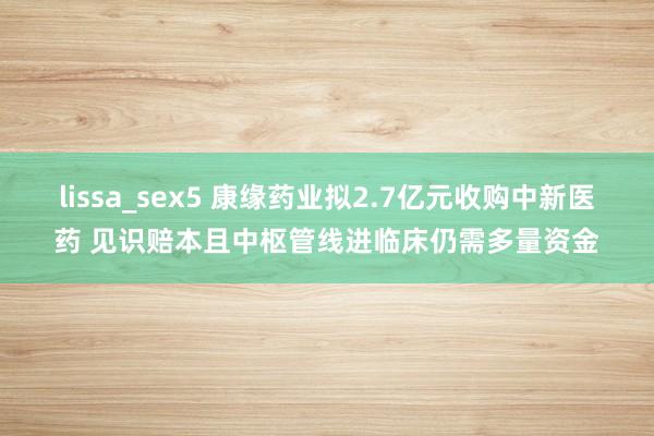 lissa_sex5 康缘药业拟2.7亿元收购中新医药 见识赔本且中枢管线进临床仍需多量资金