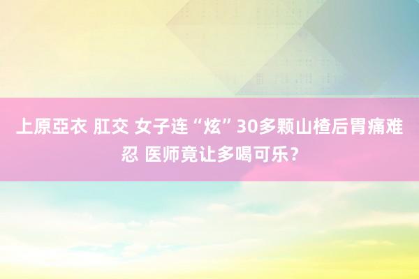 上原亞衣 肛交 女子连“炫”30多颗山楂后胃痛难忍 医师竟让多喝可乐？