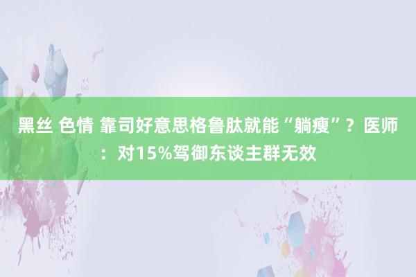 黑丝 色情 靠司好意思格鲁肽就能“躺瘦”？医师：对15%驾御东谈主群无效