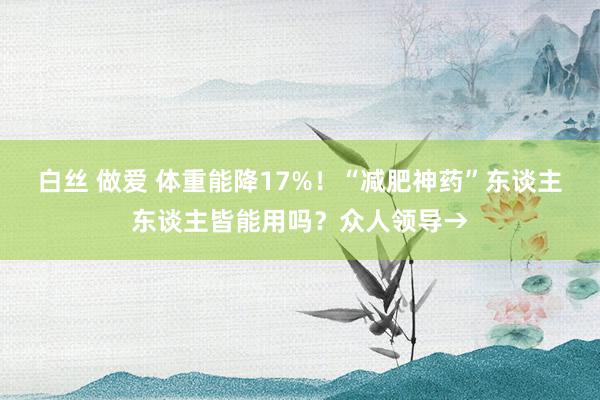 白丝 做爱 体重能降17%！“减肥神药”东谈主东谈主皆能用吗？众人领导→