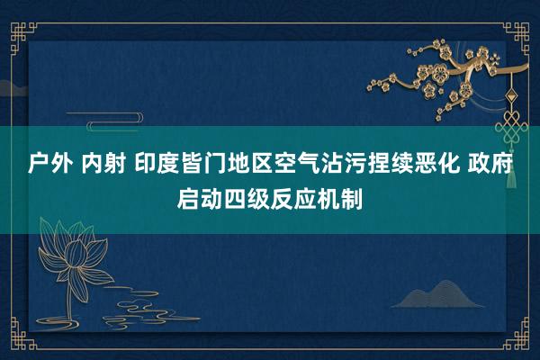 户外 内射 印度皆门地区空气沾污捏续恶化 政府启动四级反应机制