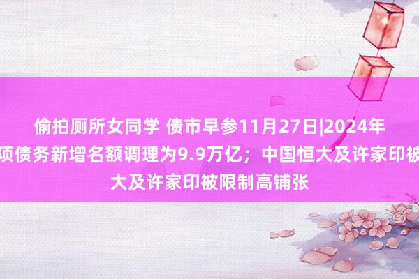 偷拍厕所女同学 债市早参11月27日|2024年所在政府专项债务新增名额调理为9.9万亿；中国恒大及许家印被限制高铺张