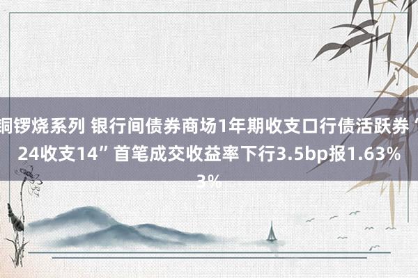 铜锣烧系列 银行间债券商场1年期收支口行债活跃券“24收支14”首笔成交收益率下行3.5bp报1.63%