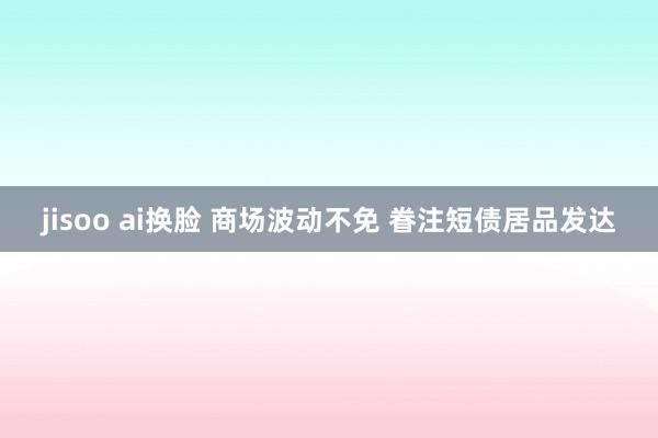 jisoo ai换脸 商场波动不免 眷注短债居品发达