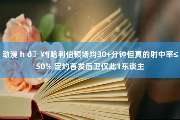 动漫 h 🥶哈利伯顿场均30+分钟但真的射中率≤50% 定约首发后卫仅此1东谈主