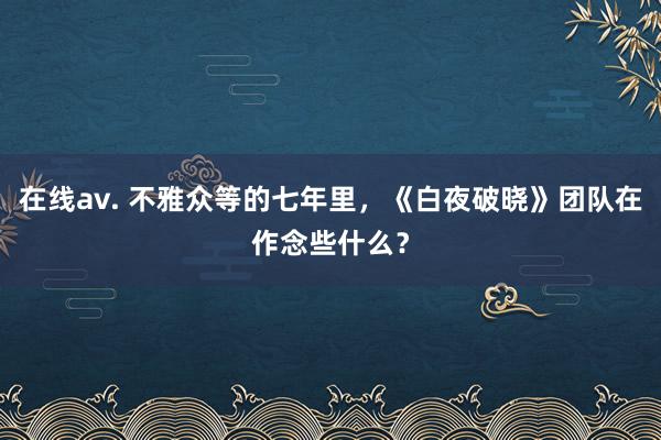 在线av. 不雅众等的七年里，《白夜破晓》团队在作念些什么？