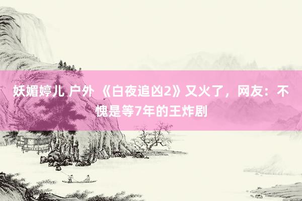 妖媚婷儿 户外 《白夜追凶2》又火了，网友：不愧是等7年的王炸剧