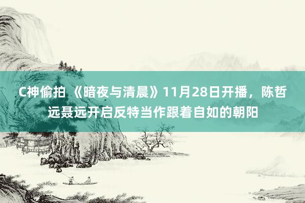 C神偷拍 《暗夜与清晨》11月28日开播，陈哲远聂远开启反特当作跟着自如的朝阳