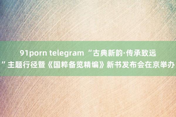 91porn telegram “古典新韵·传承致远”主题行径暨《国粹备览精编》新书发布会在京举办