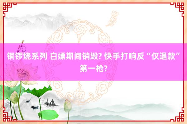 铜锣烧系列 白嫖期间销毁? 快手打响反“仅退款”第一枪?