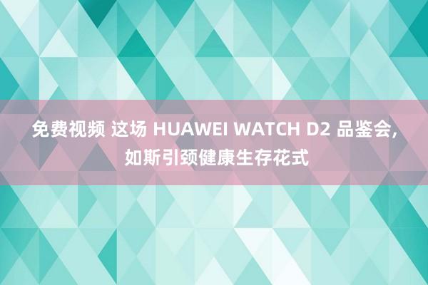 免费视频 这场 HUAWEI WATCH D2 品鉴会， 如斯引颈健康生存花式