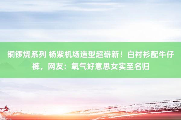 铜锣烧系列 杨紫机场造型超崭新！白衬衫配牛仔裤，网友：氧气好意思女实至名归