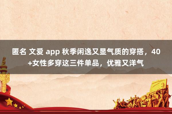 匿名 文爱 app 秋季闲逸又显气质的穿搭，40+女性多穿这三件单品，优雅又洋气