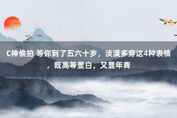 C神偷拍 等你到了五六十岁，淡漠多穿这4种表情，既高等显白，又显年青