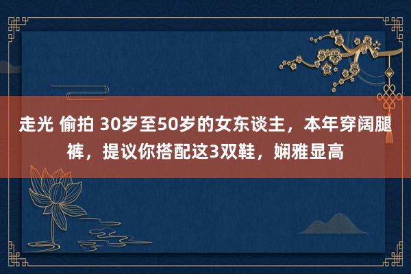 走光 偷拍 30岁至50岁的女东谈主，本年穿阔腿裤，提议你搭配这3双鞋，娴雅显高