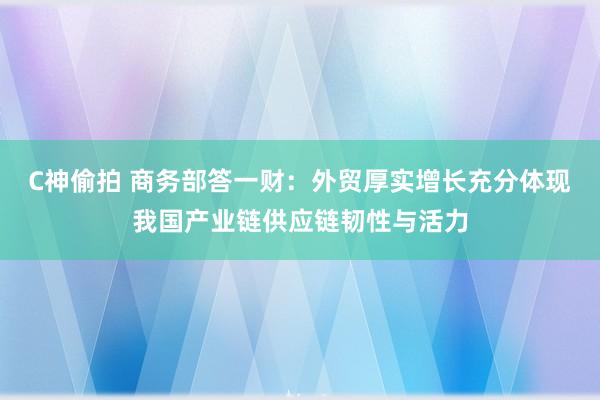 C神偷拍 商务部答一财：外贸厚实增长充分体现我国产业链供应链韧性与活力