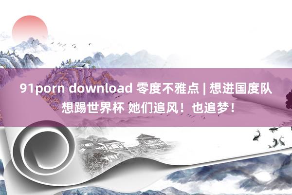 91porn download 零度不雅点 | 想进国度队 想踢世界杯 她们追风！也追梦！