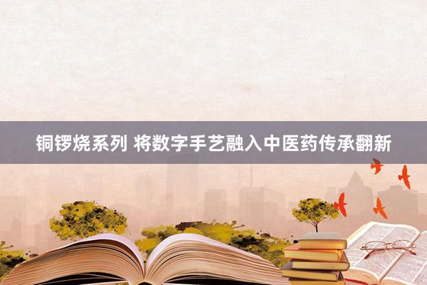 铜锣烧系列 将数字手艺融入中医药传承翻新