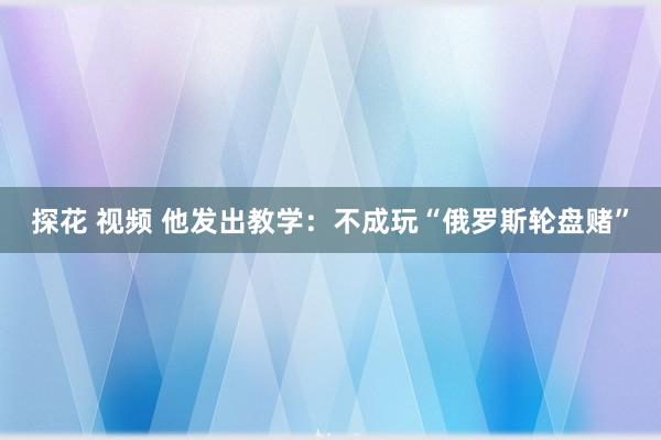 探花 视频 他发出教学：不成玩“俄罗斯轮盘赌”