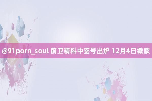 @91porn_soul 前卫精科中签号出炉 12月4日缴款