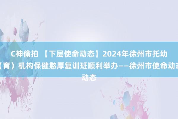 C神偷拍 【下层使命动态】2024年徐州市托幼（育）机构保健憨厚复训班顺利举办——徐州市使命动态