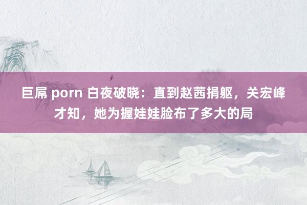 巨屌 porn 白夜破晓：直到赵茜捐躯，关宏峰才知，她为握娃娃脸布了多大的局