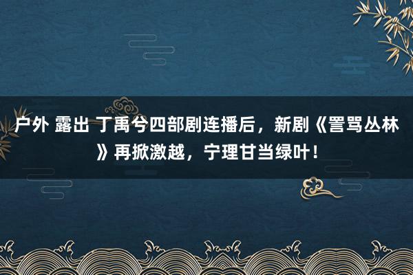 户外 露出 丁禹兮四部剧连播后，新剧《詈骂丛林》再掀激越，宁理甘当绿叶！