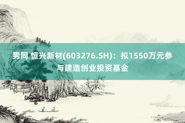 男同 恒兴新材(603276.SH)：拟1550万元参与建造创业投资基金